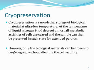 Cryopreservation
 Cryopreservation is a non-lethal storage of biological
material at ultra-low temperature. At the temperature
of liquid nitrogen (-196 degree) almost all metabolic
activities of cells are ceased and the sample can then
be preserved in such state for extended peroids.
 However, only few biological materials can be frozen to
(-196 degree) without affecting the cell viability.
6
 