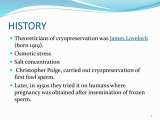 HISTORY
 Theoreticians of cryopreservation was James Lovelock
(born 1919).
 Osmotic stress
 Salt concentration
 Christopher Polge, carried out cryopreservation of
first fowl sperm.
 Later, in 1950s they tried it on humans where
pregnancy was obtained after insemination of frozen
sperm.
7
 