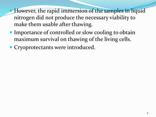  However, the rapid immersion of the samples in liquid
nitrogen did not produce the necessary viability to
make them usable after thawing.
 Importance of controlled or slow cooling to obtain
maximum survival on thawing of the living cells.
 Cryoprotectants were introduced.
8
 