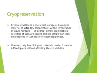 Cryopreservation
 Cryopreservation is a non-lethal storage of biological
material at ultra-low temperature. At the temperature
of liquid nitrogen (-196 degree) almost all metabolic
activities of cells are ceased and the sample can then
be preserved in such state for extended periods.
 However, only few biological materials can be frozen to
(-196 degree) without affecting the cell viability.
1
 