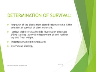 DETERMINATION OF SURVIVAL:
 Regrowth of the plants from stored tissues or cells is the
only test of survival of plant materials.
 Various viability tests include Fluorescien diacetate
(FDA) staining , growth measurement by cell number ,
dry and fresh weight.
 Important staining methods are:
 Evan’s blue staining.
10/15/20
17
CRYOPRESERVATION OF GERMPLASM 7
 