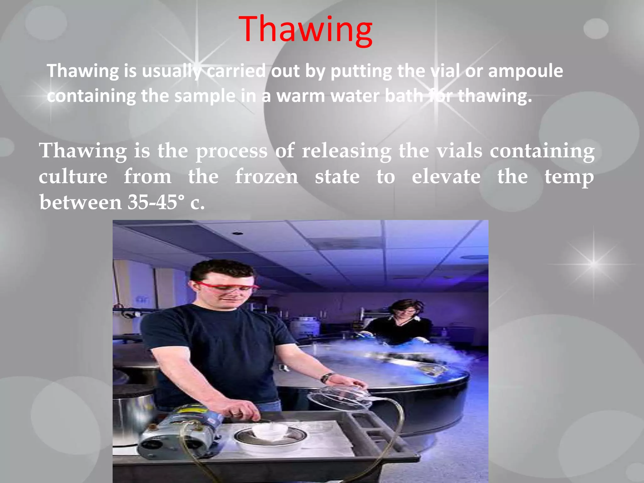Thawing
Thawing is usually carried out by putting the vial or ampoule
containing the sample in a warm water bath for thawing.
Thawing is the process of releasing the vials containing
culture from the frozen state to elevate the temp
between 35-45° c.
 