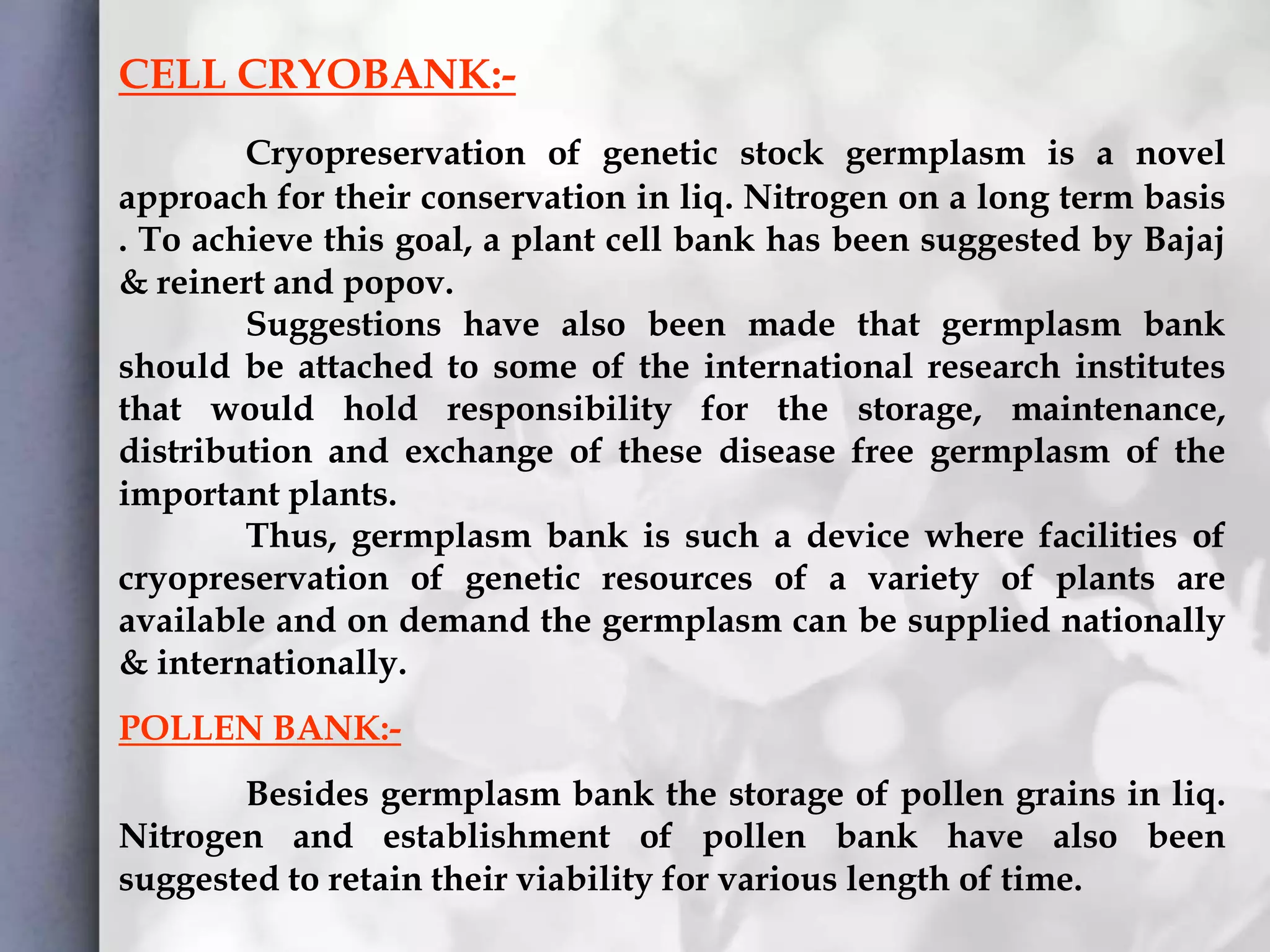 CELL CRYOBANK:-
Cryopreservation of genetic stock germplasm is a novel
approach for their conservation in liq. Nitrogen on a long term basis
. To achieve this goal, a plant cell bank has been suggested by Bajaj
& reinert and popov.
Suggestions have also been made that germplasm bank
should be attached to some of the international research institutes
that would hold responsibility for the storage, maintenance,
distribution and exchange of these disease free germplasm of the
important plants.
Thus, germplasm bank is such a device where facilities of
cryopreservation of genetic resources of a variety of plants are
available and on demand the germplasm can be supplied nationally
& internationally.
POLLEN BANK:-
Besides germplasm bank the storage of pollen grains in liq.
Nitrogen and establishment of pollen bank have also been
suggested to retain their viability for various length of time.
 