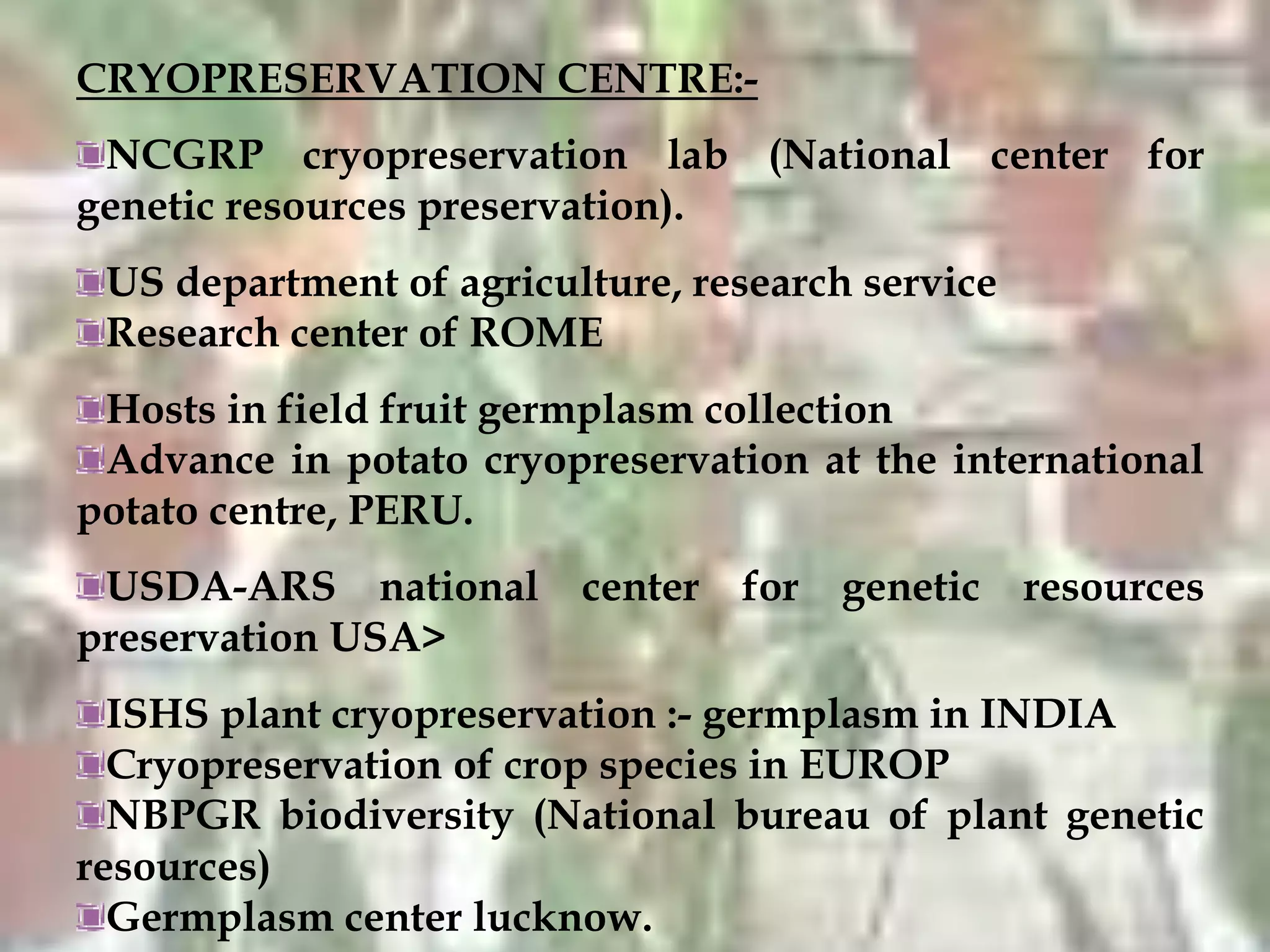 CRYOPRESERVATION CENTRE:-
NCGRP cryopreservation lab (National center for
genetic resources preservation).
US department of agriculture, research service
Research center of ROME
Hosts in field fruit germplasm collection
Advance in potato cryopreservation at the international
potato centre, PERU.
USDA-ARS national center for genetic resources
preservation USA>
ISHS plant cryopreservation :- germplasm in INDIA
Cryopreservation of crop species in EUROP
NBPGR biodiversity (National bureau of plant genetic
resources)
Germplasm center lucknow.
 