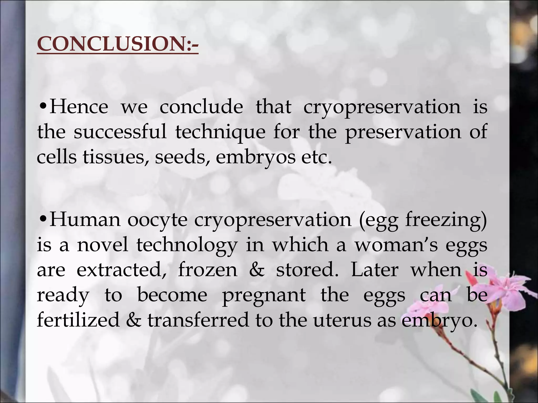 CONCLUSION:-
•Hence we conclude that cryopreservation is
the successful technique for the preservation of
cells tissues, seeds, embryos etc.
•Human oocyte cryopreservation (egg freezing)
is a novel technology in which a woman’s eggs
are extracted, frozen & stored. Later when is
ready to become pregnant the eggs can be
fertilized & transferred to the uterus as embryo.
 