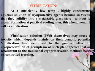 VITRIFICATION:-
At a sufficiently low temp , highly concentrated
aqueous solution of cryoprotective agents become so viscous
that they solidify into a metastable glass state , without ice
crystal formation at practical cooling rates, this phenomenon is
call as vitrification.
Vitrification solution (PVS) themselves may cause to
toxicity which depends mainly on their osmotic potential.
Vitrification has been used to the greatest effect for
cryopreservation of germplasm of such plant species that are
recalcitrant to the traditional cryopreservation methods based
on controlled freezing.
 
