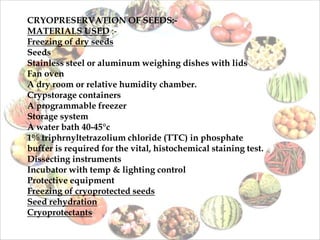 CRYOPRESERVATION OF SEEDS:-
MATERIALS USED :-
Freezing of dry seeds
Seeds
Stainless steel or aluminum weighing dishes with lids
Fan oven
A dry room or relative humidity chamber.
Crypstorage containers
A programmable freezer
Storage system
A water bath 40-45°c
1% triphrnyltetrazolium chloride (TTC) in phosphate
buffer is required for the vital, histochemical staining test.
Dissecting instruments
Incubator with temp & lighting control
Protective equipment
Freezing of cryoprotected seeds
Seed rehydration
Cryoprotectants
 