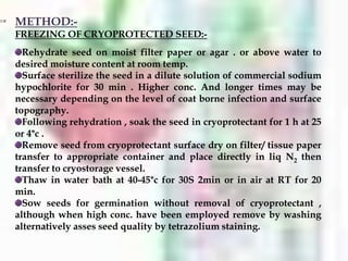 METHOD:-
FREEZING OF CRYOPROTECTED SEED:-
Rehydrate seed on moist filter paper or agar . or above water to
desired moisture content at room temp.
Surface sterilize the seed in a dilute solution of commercial sodium
hypochlorite for 30 min . Higher conc. And longer times may be
necessary depending on the level of coat borne infection and surface
topography.
Following rehydration , soak the seed in cryoprotectant for 1 h at 25
or 4°c .
Remove seed from cryoprotectant surface dry on filter/ tissue paper
transfer to appropriate container and place directly in liq N2 then
transfer to cryostorage vessel.
Thaw in water bath at 40-45°c for 30S 2min or in air at RT for 20
min.
Sow seeds for germination without removal of cryoprotectant ,
although when high conc. have been employed remove by washing
alternatively asses seed quality by tetrazolium staining.
 