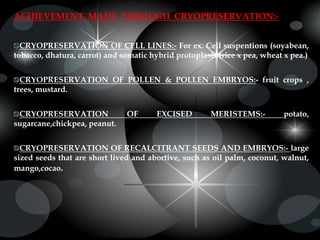 ACHIEVEMENT MADE THROUGH CRYOPRESERVATION:-
CRYOPRESERVATION OF CELL LINES:- For ex. Cell suspentions (soyabean,
tobacco, dhatura, carrot) and somatic hybrid protoplasts (rice x pea, wheat x pea.)
CRYOPRESERVATION OF POLLEN & POLLEN EMBRYOS:- fruit crops ,
trees, mustard.
CRYOPRESERVATION OF EXCISED MERISTEMS:- potato,
sugarcane,chickpea, peanut.
CRYOPRESERVATION OF RECALCITRANT SEEDS AND EMBRYOS:- large
sized seeds that are short lived and abortive, such as oil palm, coconut, walnut,
mango,cocao.
 