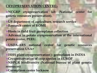 CRYOPRESERVATION CENTRE:-
NCGRP cryopreservation lab (National center for
genetic resources preservation).
US department of agriculture, research service
Research center of ROME
Hosts in field fruit germplasm collection
Advance in potato cryopreservation at the international
potato centre, PERU.
USDA-ARS national center for genetic resources
preservation USA>
ISHS plant cryopreservation :- germplasm in INDIA
Cryopreservation of crop species in EUROP
NBPGR biodiversity (National bureau of plant genetic
resources)
Germplasm center lucknow.
 