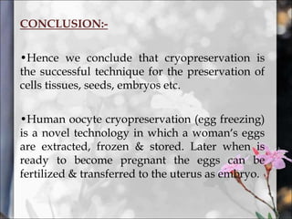 CONCLUSION:-
•Hence we conclude that cryopreservation is
the successful technique for the preservation of
cells tissues, seeds, embryos etc.
•Human oocyte cryopreservation (egg freezing)
is a novel technology in which a woman’s eggs
are extracted, frozen & stored. Later when is
ready to become pregnant the eggs can be
fertilized & transferred to the uterus as embryo.
 