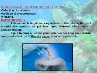 GENERAL METHOD OF CRYOPRESERVATION:-
•Selection of materials
•Addition of cryoprotectors
•Freezing
RAPID FREEZING:-
This method is simple and easy to handle .After placing the plant
material the cryovials are put into liquid Nitrogen which cause a
decrease in temp.
Rapid freezing of several plant materials has been done somatic
embryos & shoot tips of Brassica napus, strawberry, potato etc.
 