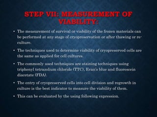 STEP VII: MEASUREMENT OF
VIABILITY:
• The measurement of survival or viability of the frozen materials can
be performed at any stage of cryopreservation or after thawing or re-
culture.
• The techniques used to determine viability of cryopreserved cells are
the same as applied for cell cultures.
• The commonly used techniques are staining techniques using
triphenyl tetrazolium chloride (TTC), Evan’s blue and fluorescein
diacetate (FDA).
• The entry of cryopreserved cells into cell division and regrowth in
culture is the best indicator to measure the viability of them.
• This can be evaluated by the using following expression.
 
