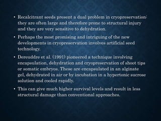 • Recalcitrant seeds present a dual problem in cryopreservation:
they are often large and therefore prone to structural injury
and they are very sensitive to dehydration.
• Perhaps the most promising and intriguing of the new
developments in cryopreservation involves artificial seed
technology.
• Dereuddre et al. (1991) pioneered a technique involving
encapsulation, dehydration and cryopreservation of shoot tips
or somatic embryos. These are encapsulated in an alginate
gel, dehydrated in air or by incubation in a hypertonic sucrose
solution and cooled rapidly.
• This can give much higher survival levels and result in less
structural damage than conventional approaches.
 