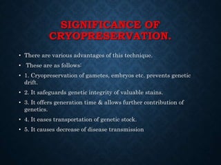 SIGNIFICANCE OF
CRYOPRESERVATION.
• There are various advantages of this technique.
• These are as follows:
• 1. Cryopreservation of gametes, embryos etc. prevents genetic
drift.
• 2. It safeguards genetic integrity of valuable stains.
• 3. It offers generation time & allows further contribution of
genetics.
• 4. It eases transportation of genetic stock.
• 5. It causes decrease of disease transmission
 