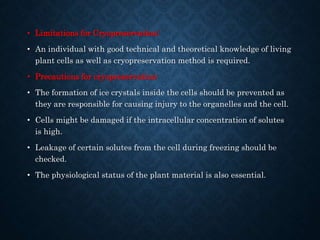 • Limitations for Cryopreservation:
• An individual with good technical and theoretical knowledge of living
plant cells as well as cryopreservation method is required.
• Precautions for cryopreservation:
• The formation of ice crystals inside the cells should be prevented as
they are responsible for causing injury to the organelles and the cell.
• Cells might be damaged if the intracellular concentration of solutes
is high.
• Leakage of certain solutes from the cell during freezing should be
checked.
• The physiological status of the plant material is also essential.
 