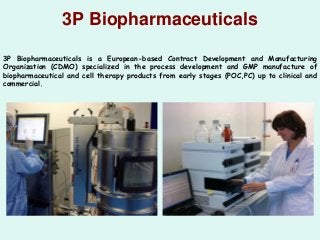 3P Biopharmaceuticals
3P Biopharmaceuticals is a European-based Contract Development and Manufacturing
Organization (CDMO) specialized in the process development and GMP manufacture of
biopharmaceutical and cell therapy products from early stages (POC,PC) up to clinical and
commercial.
 