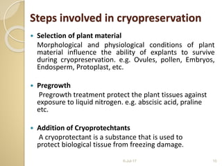 Steps involved in cryopreservation
 Selection of plant material
Morphological and physiological conditions of plant
material influence the ability of explants to survive
during cryopreservation. e.g. Ovules, pollen, Embryos,
Endosperm, Protoplast, etc.
 Pregrowth
Pregrowth treatment protect the plant tissues against
exposure to liquid nitrogen. e.g. abscisic acid, praline
etc.
 Addition of Cryoprotechtants
A cryoprotectant is a substance that is used to
protect biological tissue from freezing damage.
6-Jul-17 10
 