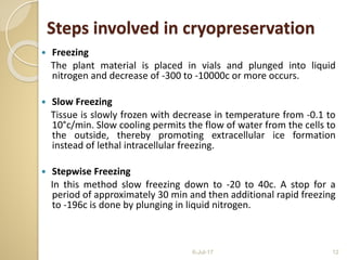  Freezing
The plant material is placed in vials and plunged into liquid
nitrogen and decrease of -300 to -10000c or more occurs.
 Slow Freezing
Tissue is slowly frozen with decrease in temperature from -0.1 to
10°c/min. Slow cooling permits the flow of water from the cells to
the outside, thereby promoting extracellular ice formation
instead of lethal intracellular freezing.
 Stepwise Freezing
In this method slow freezing down to -20 to 40c. A stop for a
period of approximately 30 min and then additional rapid freezing
to -196c is done by plunging in liquid nitrogen.
6-Jul-17 12
Steps involved in cryopreservation
 