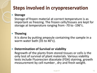  Storage
Storage of frozen material at correct temperature is as
important as freezing. The frozen cells/tissues are kept for
storage at temperature ranging from -70 to -196°c.
 Thawing
It is done by putting ampoule containing the sample in a
warm water bath (35 to 40°c).
 Determination of Survival or viability
Regrowth of the plants from stored tissues or cells is the
only test of survival of plant materials. Various viability
tests include Fluorescien diacetate (FDA) staining, growth
measurement by cell number , dry and fresh weight.
6-Jul-17 13
Steps involved in cryopreservation
 