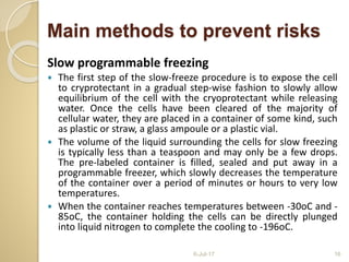 Main methods to prevent risks
Slow programmable freezing
 The first step of the slow-freeze procedure is to expose the cell
to cryprotectant in a gradual step-wise fashion to slowly allow
equilibrium of the cell with the cryoprotectant while releasing
water. Once the cells have been cleared of the majority of
cellular water, they are placed in a container of some kind, such
as plastic or straw, a glass ampoule or a plastic vial.
 The volume of the liquid surrounding the cells for slow freezing
is typically less than a teaspoon and may only be a few drops.
The pre-labeled container is filled, sealed and put away in a
programmable freezer, which slowly decreases the temperature
of the container over a period of minutes or hours to very low
temperatures.
 When the container reaches temperatures between -30oC and -
85oC, the container holding the cells can be directly plunged
into liquid nitrogen to complete the cooling to -196oC.
6-Jul-17 16
 