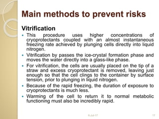 Vitrification
 This procedure uses higher concentrations of
cryoprotectants coupled with an almost instantaneous
freezing rate achieved by plunging cells directly into liquid
nitrogen.
 Vitrification by passes the ice-crystal formation phase and
moves the water directly into a glass-like phase.
 For vitrification, the cells are usually placed on the tip of a
straw and excess cryoprotectant is removed, leaving just
enough so that the cell clings to the container by surface
tension, prior to plunging in liquid nitrogen.
 Because of the rapid freezing, the duration of exposure to
cryoprotectants is much less.
 Warming of the cell to return it to normal metabolic
functioning must also be incredibly rapid.
6-Jul-17 17
Main methods to prevent risks
 