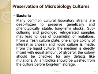  Bacteria
Many common cultural laboratory strains are
deep-frozen to preserve genetically and
phenotypically stable, long-term stocks. Sub-
culturing and prolonged refrigerated samples
may lead to loss of plasmid(s) or mutations.
From a fresh culture plate, one single colony of
interest is chosen and liquid culture is made.
From the liquid culture, the medium is directly
mixed with equal amount of glycerol; the colony
should be checked for any defects like
mutations. All antibiotics should be washed from
the culture before long-term storage.
6-Jul-17 21
Preservation of Microbiology Cultures
 