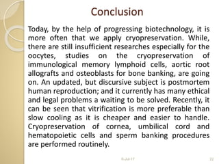 Conclusion
Today, by the help of progressing biotechnology, it is
more often that we apply cryopreservation. While,
there are still insufficient researches especially for the
oocytes, studies on the cryopreservation of
immunological memory lymphoid cells, aortic root
allografts and osteoblasts for bone banking, are going
on. An updated, but discursive subject is postmortem
human reproduction; and it currently has many ethical
and legal problems a waiting to be solved. Recently, it
can be seen that vitrification is more preferable than
slow cooling as it is cheaper and easier to handle.
Cryopreservation of cornea, umbilical cord and
hematopoietic cells and sperm banking procedures
are performed routinely.
6-Jul-17 22
 