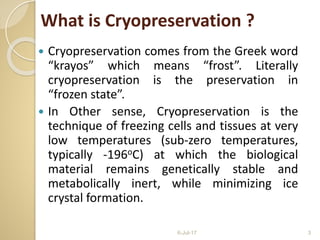 What is Cryopreservation ?
 Cryopreservation comes from the Greek word
“krayos” which means “frost”. Literally
cryopreservation is the preservation in
“frozen state”.
 In Other sense, Cryopreservation is the
technique of freezing cells and tissues at very
low temperatures (sub-zero temperatures,
typically -196oC) at which the biological
material remains genetically stable and
metabolically inert, while minimizing ice
crystal formation.
6-Jul-17 3
 