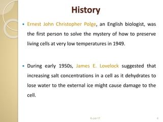 History
 Ernest John Christopher Polge, an English biologist, was
the first person to solve the mystery of how to preserve
living cells at very low temperatures in 1949.
 During early 1950s, James E. Lovelock suggested that
increasing salt concentrations in a cell as it dehydrates to
lose water to the external ice might cause damage to the
cell.
6-Jul-17 4
 