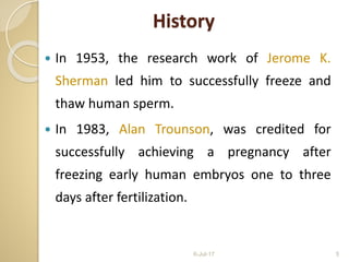  In 1953, the research work of Jerome K.
Sherman led him to successfully freeze and
thaw human sperm.
 In 1983, Alan Trounson, was credited for
successfully achieving a pregnancy after
freezing early human embryos one to three
days after fertilization.
6-Jul-17 5
History
 