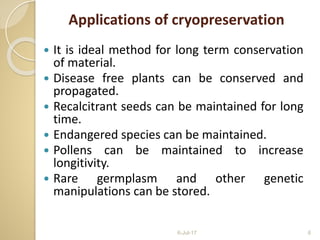 Applications of cryopreservation
 It is ideal method for long term conservation
of material.
 Disease free plants can be conserved and
propagated.
 Recalcitrant seeds can be maintained for long
time.
 Endangered species can be maintained.
 Pollens can be maintained to increase
longitivity.
 Rare germplasm and other genetic
manipulations can be stored.
6-Jul-17 6
 