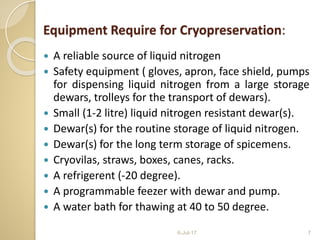 Equipment Require for Cryopreservation:
 A reliable source of liquid nitrogen
 Safety equipment ( gloves, apron, face shield, pumps
for dispensing liquid nitrogen from a large storage
dewars, trolleys for the transport of dewars).
 Small (1-2 litre) liquid nitrogen resistant dewar(s).
 Dewar(s) for the routine storage of liquid nitrogen.
 Dewar(s) for the long term storage of spicemens.
 Cryovilas, straws, boxes, canes, racks.
 A refrigerent (-20 degree).
 A programmable feezer with dewar and pump.
 A water bath for thawing at 40 to 50 degree.
6-Jul-17 7
 