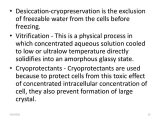 • Desiccation-cryopreservation is the exclusion
of freezable water from the cells before
freezing.
• Vitrification - This is a physical process in
which concentrated aqueous solution cooled
to low or ultralow temperature directly
solidifies into an amorphous glassy state.
• Cryoprotectants - Cryoprotectants are used
because to protect cells from this toxic effect
of concentrated intracellular concentration of
cell, they also prevent formation of large
crystal.
5/6/2020 10
 