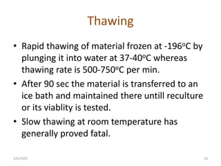 Thawing
• Rapid thawing of material frozen at -196oC by
plunging it into water at 37-40oC whereas
thawing rate is 500-750oC per min.
• After 90 sec the material is transferred to an
ice bath and maintained there untill reculture
or its viablity is tested.
• Slow thawing at room temperature has
generally proved fatal.
5/6/2020 16
 