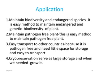 Application
1.Maintain biodiversity and endangered species- it
is easy method to maintain endangered and
genetic biodiversity of plant.
2.Maintain pathogen free plant-this is easy method
to maintain pathogen free plant.
3.Easy transport to other countries-because it is
pathogen free and need little space for storage
and easy to transport.
4.Cryopreservation serve as large storage and when
we needed grow it.
5/6/2020 18
 