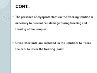  The presence of cryoprotectants in the freezing solution is
necessary to prevent cell damage during freezing and
thawing of the samples
 Cryoprotectants are included in the solutions to freeze
the cells to lower the freezing point
CONT..
 