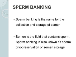 SPERM BANKING
 Sperm banking is the name for the
collection and storage of semen
 Semen is the fluid that contains sperm,
Sperm banking is also known as sperm
cryopreservation or semen storage
 