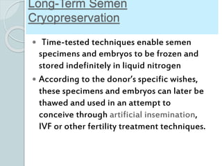 Long-Term Semen
Cryopreservation
 Time-tested techniques enable semen
specimens and embryos to be frozen and
stored indefinitely in liquid nitrogen
 According to the donor’s specific wishes,
these specimens and embryos can later be
thawed and used in an attempt to
conceive through artificial insemination,
IVF or other fertility treatment techniques.
 