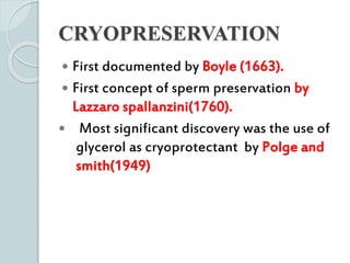 CRYOPRESERVATION
 First documented by Boyle (1663).
 First concept of sperm preservation by
Lazzaro spallanzini(1760).
 Most significant discovery was the use of
glycerol as cryoprotectant by Polge and
smith(1949)
 