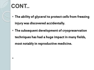 CONT..
 The ability of glycerol to protect cells from freezing
injury was discovered accidentally.
 The subsequent development of cryopreservation
techniques has had a huge impact in many fields,
most notably in reproductive medicine.

 