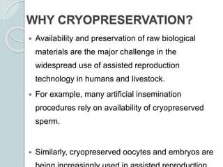 WHY CRYOPRESERVATION?
 Availability and preservation of raw biological
materials are the major challenge in the
widespread use of assisted reproduction
technology in humans and livestock.
 For example, many artificial insemination
procedures rely on availability of cryopreserved
sperm.
 Similarly, cryopreserved oocytes and embryos are
 