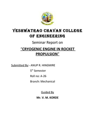 YESHWATRAO CHAVAN COLLEGE
      OF ENGINEERING
              Seminar Report on
      “CRYOGENIC ENGINE IN ROCKET
             PROPULSION”

Submitted By:- ANUP R. HINGMIRE
             5th Semester
             Roll no: A-26
             Branch: Mechanical


                     Guided By
                  Mr. V. M. KORDE
 