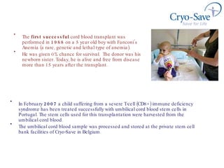 The  first successful  cord blood transplant was performed in  1988  on a 5 year old boy with Fanconi’s Anemia (a rare, genetic and lethal type of anemia).  He was given 0% chance for survival.  The donor was his newborn sister. Today, he is alive and free from disease more than 15 years after the transplant. In February  2007  a  child suffering from a severe T-cell (CD8+) immune deficiency syndrome has been treated successfully with umbilical cord blood stem cells in Portugal. The stem cells used for this transplantation were  h arvested from the umbilical cord blood .  The umbilical cord blood sample was processed and stored at the private stem cell bank facilities of Cryo-Save in Belgium.  