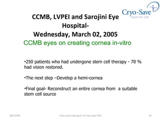 CCMB, LVPEI and Sarojini Eye Hospital- We dnesday, March 02, 2005 06/16/09 Cryo-save India (part of Cryo-Save NV) 250 patients who had undergone stem cell therapy - 70 % had vision restored. The next step –Develop a hemi-cornea Final goal- Reconstruct an entire cornea from  a suitable stem cell source CCMB eyes on creating cornea in-vitro   
