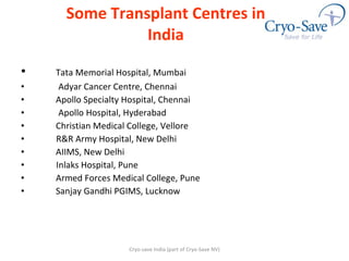 Some Transplant Centres in India Tata Memorial Hospital, Mumbai Adyar Cancer Centre, Chennai Apollo Specialty Hospital, Chennai  Apollo Hospital, Hyderabad Christian Medical College, Vellore R&R Army Hospital, New Delhi AIIMS, New Delhi Inlaks Hospital, Pune  Armed Forces Medical College, Pune Sanjay Gandhi PGIMS, Lucknow Cryo-save India (part of Cryo-Save NV) 