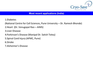 Most recent applications (India) 1.Diabetes  (National Centre for Cell Sciences, Pune University  –  Dr. Ramesh Bhonde) 2.Heart  (Dr. Venugopal Rao  –  AIMS) 3.Liver Disease  4.Parkinson's Disease (Manipal Dr. Satish Totey) 5.Spinal Cord Injury (AFMC, Pune) 6.Stroke  7.Alzheimer's Disease 