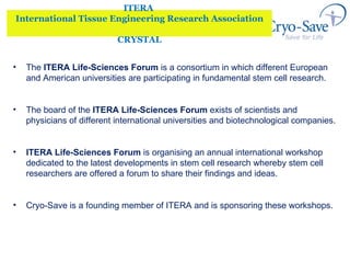 ITERA  International Tissue Engineering Research Association CRYSTAL The  ITERA Life-Sciences Forum  is a consortium in which different European and American universities are participating in fundamental stem cell research.  The board of the  ITERA Life-Sciences Forum  exists of scientists and physicians of different international universities and biotechnological companies. ITERA Life-Sciences Forum   is organising an annual international workshop dedicated to the latest developments in stem cell research whereby stem cell researchers are offered a forum to share their findings and ideas.  Cryo-Save is a founding member of ITERA and is sponsoring these workshops.  