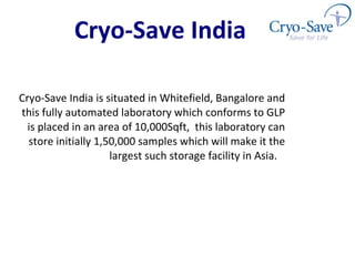 Cryo-Save India is situated in Whitefield, Bangalore and this fully automated laboratory which conforms to GLP is placed in an area of 10,000Sqft,  this laboratory can store initially 1,50,000 samples which will make it the largest such storage facility in Asia.  Cryo-Save India 