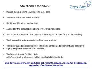 Why choose Cryo-Save? Storing the cord lining as well at the same cost. The most affordable in the industry. Liabilities/obligations well defined. Audited by the best global auditing firms for compliances.  We  take the additional responsibility in insuring all samples for the clients safety.  The inventories software systems allow easy retrieval. The security and confidentiality of the clients sample and documents are done by a  highly integrated access control systems. The largest storage facility in Asia. A GLP conforming laboratory  which excells global standards. Cryo-Save has never been, and does not intend to become, involved in the storage or expansion of embryonic stem cells 